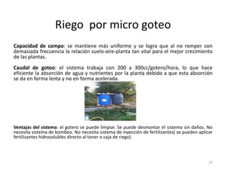 Riego por micro goteo
Capacidad de campo: se mantiene más uniforme y se logra que al no romper con
demasiada frecuencia la relación suelo-aire-planta tan vital para el mejor crecimiento
de las plantas.
Caudal de goteo: el sistema trabaja con 200 a 300cc/gotero/hora, lo que hace
eficiente la absorción de agua y nutrientes por la planta debido a que esta absorción
se da en forma lenta y no en forma acelerada.
Ventajas del sistema: el gotero se puede limpiar. Se puede desmontar el sistema sin daños. No
necesita sistema de bombeo. No necesita sistema de inyección de fertilizantes( se pueden aplicar
fertilizantes hidrosolubles directo al toner o caja de riego).
24
 