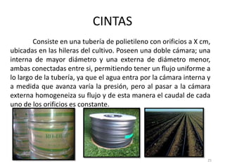 CINTAS
25
Consiste en una tubería de polietileno con orificios a X cm,
ubicadas en las hileras del cultivo. Poseen una doble cámara; una
interna de mayor diámetro y una externa de diámetro menor,
ambas conectadas entre si, permitiendo tener un flujo uniforme a
lo largo de la tubería, ya que el agua entra por la cámara interna y
a medida que avanza varía la presión, pero al pasar a la cámara
externa homogeneiza su flujo y de esta manera el caudal de cada
uno de los orificios es constante.
 