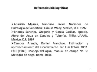 27
Referencias bibliográficas
Aparicio Mijares, francisco Javier. Nociones de
Hidrología de Superficie. Limusa Wiley. Mexico, D. F. 1992
Briones Sánchez, Gregorio y García Casillas, Ignacio.
Aforo del Agua en Canales y Tuberías. Trillas-UAAAN.
México, D.F. 1997
Campos Aranda, Daniel Francisco. Estimación y
aprovechamiento del escurrimiento. San Luis Potosí. 2007
FAO (1989): Manejo del agua, manual de campo No. 5:
Métodos de riego. Roma, Italia.
 