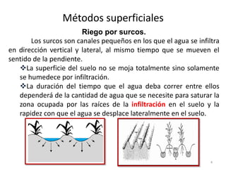 Métodos superficiales
4
Riego por surcos.
Los surcos son canales pequeños en los que el agua se infiltra
en dirección vertical y lateral, al mismo tiempo que se mueven el
sentido de la pendiente.
La superficie del suelo no se moja totalmente sino solamente
se humedece por infiltración.
La duración del tiempo que el agua deba correr entre ellos
dependerá de la cantidad de agua que se necesite para saturar la
zona ocupada por las raíces de la infiltración en el suelo y la
rapidez con que el agua se desplace lateralmente en el suelo.
 
