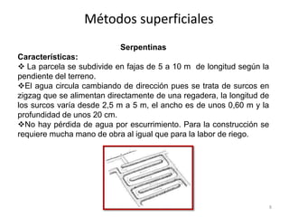 Métodos superficiales
Serpentinas
Características:
 La parcela se subdivide en fajas de 5 a 10 m de longitud según la
pendiente del terreno.
El agua circula cambiando de dirección pues se trata de surcos en
zigzag que se alimentan directamente de una regadera, la longitud de
los surcos varía desde 2,5 m a 5 m, el ancho es de unos 0,60 m y la
profundidad de unos 20 cm.
No hay pérdida de agua por escurrimiento. Para la construcción se
requiere mucha mano de obra al igual que para la labor de riego.
8
 