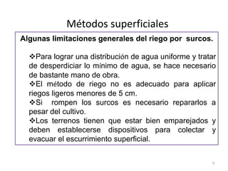 Métodos superficiales
Algunas limitaciones generales del riego por surcos.
Para lograr una distribución de agua uniforme y tratar
de desperdiciar lo mínimo de agua, se hace necesario
de bastante mano de obra.
El método de riego no es adecuado para aplicar
riegos ligeros menores de 5 cm.
Si rompen los surcos es necesario repararlos a
pesar del cultivo.
Los terrenos tienen que estar bien emparejados y
deben establecerse dispositivos para colectar y
evacuar el escurrimiento superficial.
9
 