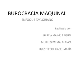 BUROCRACIA MAQUINAL
    ENFOQUE TAYLORIANO

                          Realizado por:

                GARCÍA MAINÉ, RAQUEL

               MURILLO PALMA, BLANCA

              RUIZ ESPEJO, ISABEL MARÍA
 