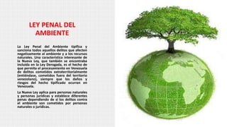 LEY PENAL DEL
AMBIENTE
La Ley Penal del Ambiente tipifica y
sanciona todos aquellos delitos que afecten
negativamente al ambiente y a los recursos
naturales. Una característica interesante de
la Nueva Ley, que también se encontraba
incluida en la Ley Derogada, es el hecho de
que permita el procesamiento en Venezuela
de delitos cometidos extraterritorialmente
(entiéndase, cometidos fuera del territorio
venezolano), siempre que los daños y
riesgos del hecho tipificado ocurran en
Venezuela.
La Nueva Ley aplica para personas naturales
y personas jurídicas y establece diferentes
penas dependiendo de si los delitos contra
el ambiente son cometidos por personas
naturales o jurídicas.
 