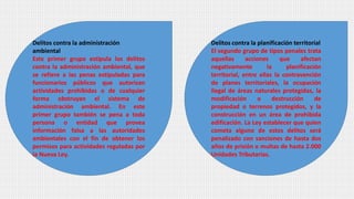 Delitos contra la administración
ambiental
Este primer grupo estipula los delitos
contra la administración ambiental, que
se refiere a las penas estipuladas para
funcionarios públicos que autorizan
actividades prohibidas o de cualquier
forma obstruyan el sistema de
administración ambiental. En este
primer grupo también se pena a toda
persona o entidad que provea
información falsa a las autoridades
ambientales con el fin de obtener los
permisos para actividades reguladas por
la Nueva Ley.
Delitos contra la planificación territorial
El segundo grupo de tipos penales trata
aquellas acciones que afectan
negativamente la planificación
territorial, entre ellas la contravención
de planes territoriales, la ocupación
ilegal de áreas naturales protegidas, la
modificación o destrucción de
propiedad o terrenos protegidos, y la
construcción en un área de prohibida
edificación. La Ley establecer que quien
cometa alguno de estos delitos será
penalizado con sanciones de hasta dos
años de prisión o multas de hasta 2.000
Unidades Tributarias.
 