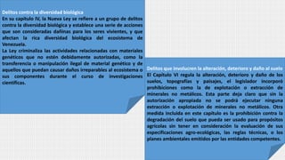 Delitos contra la diversidad biológica
En su capítulo IV, la Nueva Ley se refiere a un grupo de delitos
contra la diversidad biológica y establece una serie de acciones
que son consideradas dañinas para los seres vivientes, y que
afectan la rica diversidad biológica del ecosistema de
Venezuela.
La Ley criminaliza las actividades relacionadas con materiales
genéticos que no estén debidamente autorizadas, como la
transferencia o manipulación ilegal de material genético y de
aquellos que puedan causar daños irreparables al ecosistema o
sus componentes durante el curso de investigaciones
científicas.
Delitos que involucren la alteración, deterioro y daño al suelo
El Capítulo VI regula la alteración, deterioro y daño de los
suelos, topografías y paisajes, el legislador incorporó
prohibiciones como la de explotación o extracción de
minerales no metálicos. Esta parte deja claro que sin la
autorización apropiada no se podrá ejecutar ninguna
extracción o explotación de minerales no metálicos. Otra
medida incluida en este capítulo es la prohibición contra la
degradación del suelo que pueda ser usado para propósitos
agrícolas sin tener en consideración la evaluación de sus
especificaciones agro-ecológicas, las reglas técnicas, o los
planes ambientales emitidos por las entidades competentes.
 