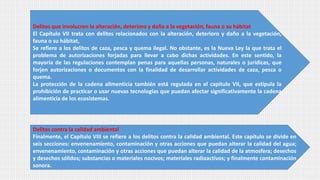 Delitos que involucren la alteración, deterioro y daño a la vegetación, fauna o su hábitat
El Capítulo VII trata con delitos relacionados con la alteración, deterioro y daño a la vegetación,
fauna o su hábitat,
Se refiere a los delitos de caza, pesca y quema ilegal. No obstante, es la Nueva Ley la que trata el
problema de autorizaciones forjadas para llevar a cabo dichas actividades. En este sentido, la
mayoría de las regulaciones contemplan penas para aquellas personas, naturales o jurídicas, que
forjen autorizaciones o documentos con la finalidad de desarrollar actividades de caza, pesca o
quema.
La protección de la cadena alimenticia también está regulada en el capítulo VII, que estipula la
prohibición de practicar o usar nuevas tecnologías que puedan afectar significativamente la cadena
alimenticia de los ecosistemas.
Delitos contra la calidad ambiental
Finalmente, el Capítulo VIII se refiere a los delitos contra la calidad ambiental. Este capítulo se divide en
seis secciones: envenenamiento, contaminación y otras acciones que puedan alterar la calidad del agua;
envenenamiento, contaminación y otras acciones que puedan alterar la calidad de la atmosfera; desechos
y desechos sólidos; substancias o materiales nocivos; materiales radioactivos; y finalmente contaminación
sonora.
 