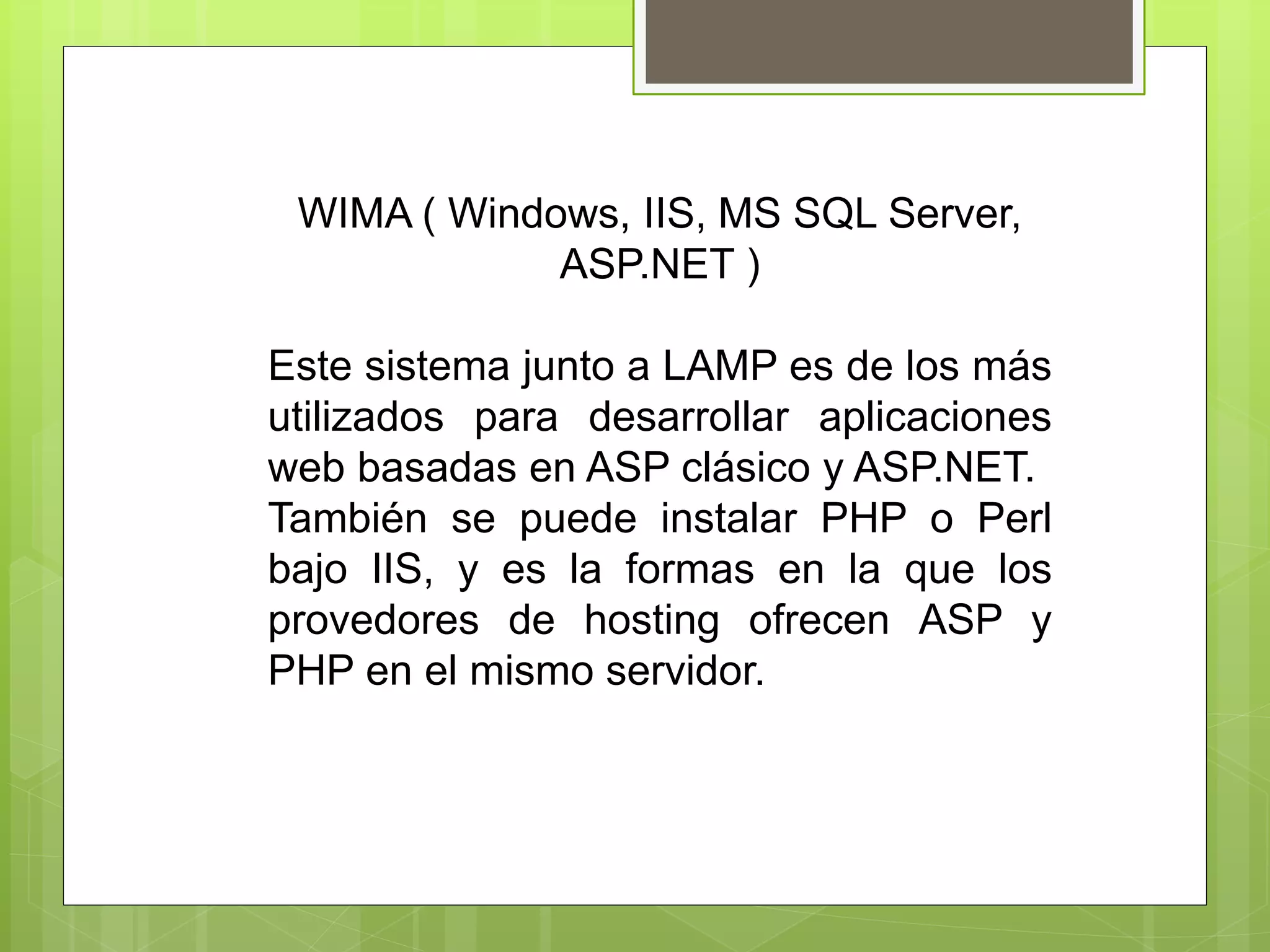 WIMA ( Windows, IIS, MS SQL Server,
ASP.NET )
Este sistema junto a LAMP es de los más
utilizados para desarrollar aplicaciones
web basadas en ASP clásico y ASP.NET.
También se puede instalar PHP o Perl
bajo IIS, y es la formas en la que los
provedores de hosting ofrecen ASP y
PHP en el mismo servidor.
 
