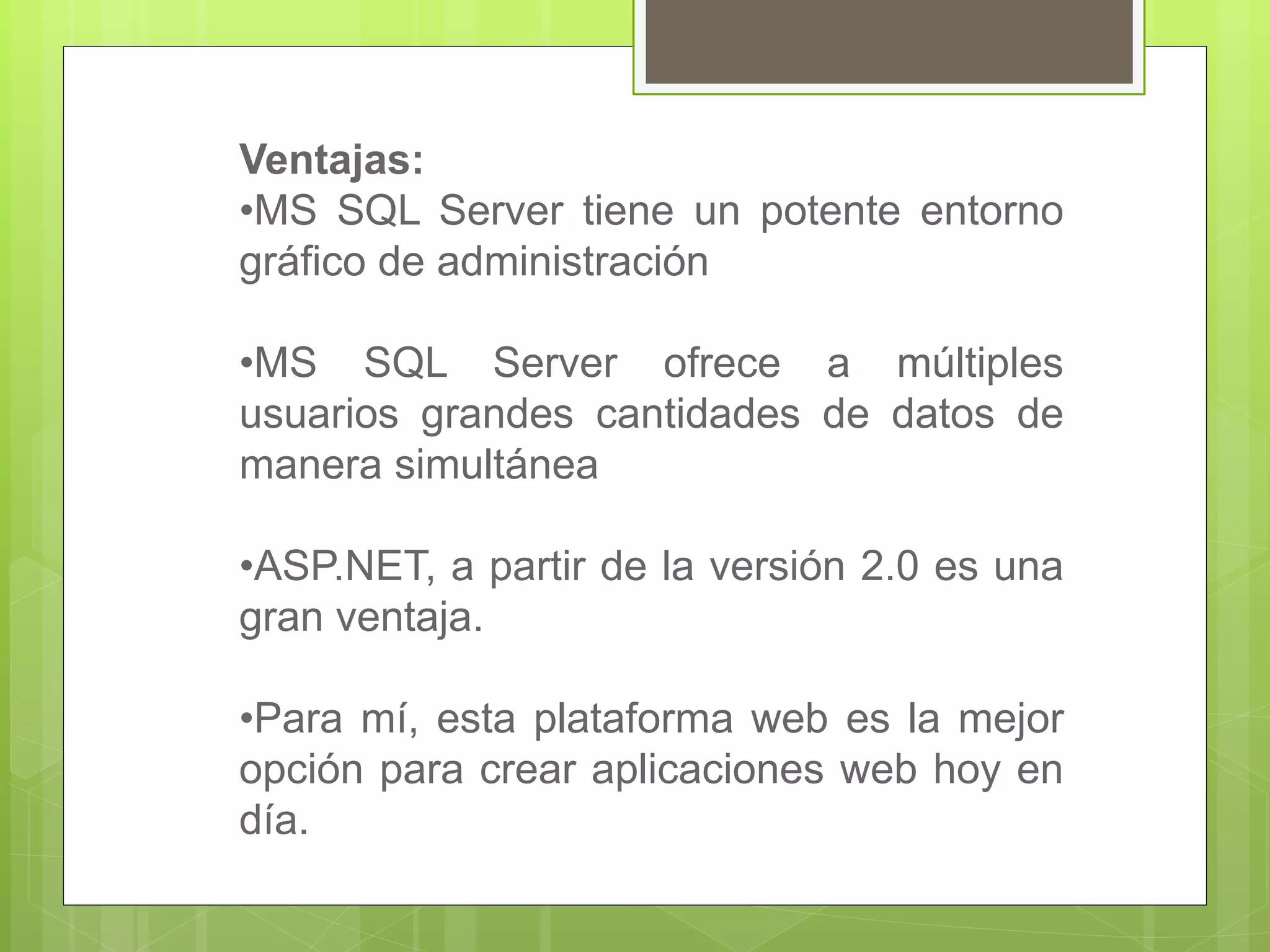 Ventajas:
•MS SQL Server tiene un potente entorno
gráfico de administración
•MS SQL Server ofrece a múltiples
usuarios grandes cantidades de datos de
manera simultánea
•ASP.NET, a partir de la versión 2.0 es una
gran ventaja.
•Para mí, esta plataforma web es la mejor
opción para crear aplicaciones web hoy en
día.
 
