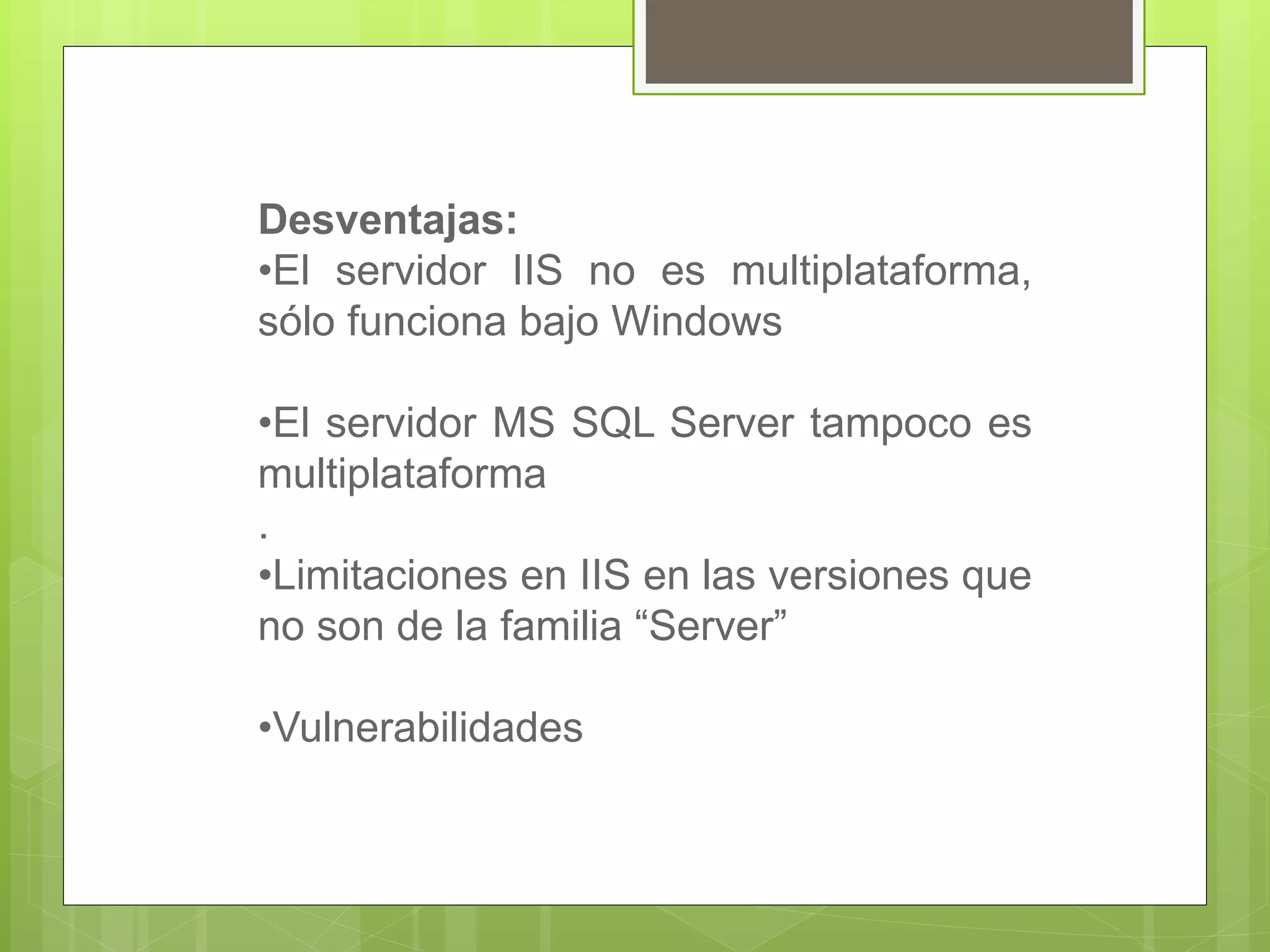 Desventajas:
•El servidor IIS no es multiplataforma,
sólo funciona bajo Windows
•El servidor MS SQL Server tampoco es
multiplataforma
.
•Limitaciones en IIS en las versiones que
no son de la familia “Server”
•Vulnerabilidades
 