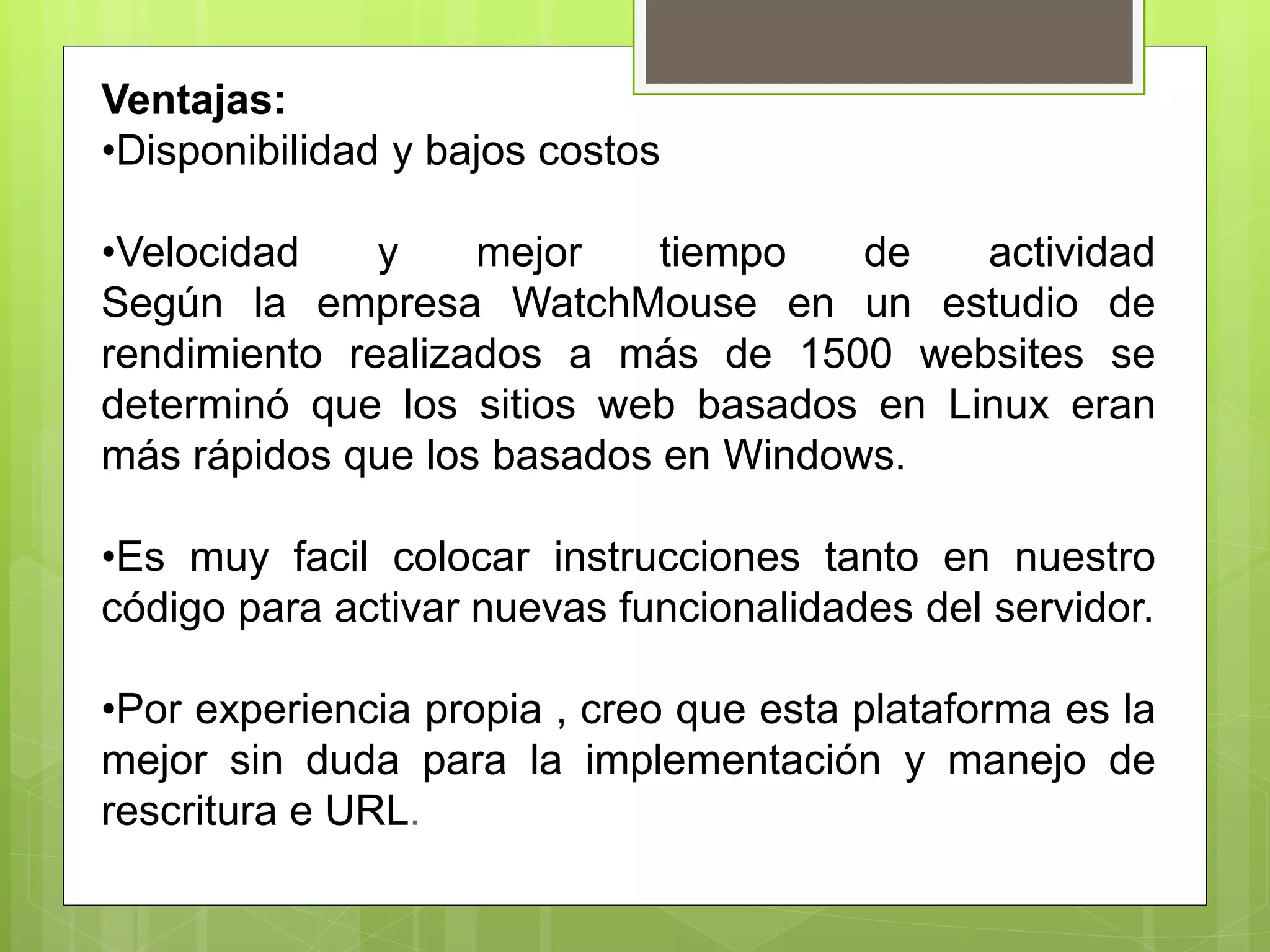 Ventajas:
•Disponibilidad y bajos costos
•Velocidad y mejor tiempo de actividad
Según la empresa WatchMouse en un estudio de
rendimiento realizados a más de 1500 websites se
determinó que los sitios web basados en Linux eran
más rápidos que los basados en Windows.
•Es muy facil colocar instrucciones tanto en nuestro
código para activar nuevas funcionalidades del servidor.
•Por experiencia propia , creo que esta plataforma es la
mejor sin duda para la implementación y manejo de
rescritura e URL.
 