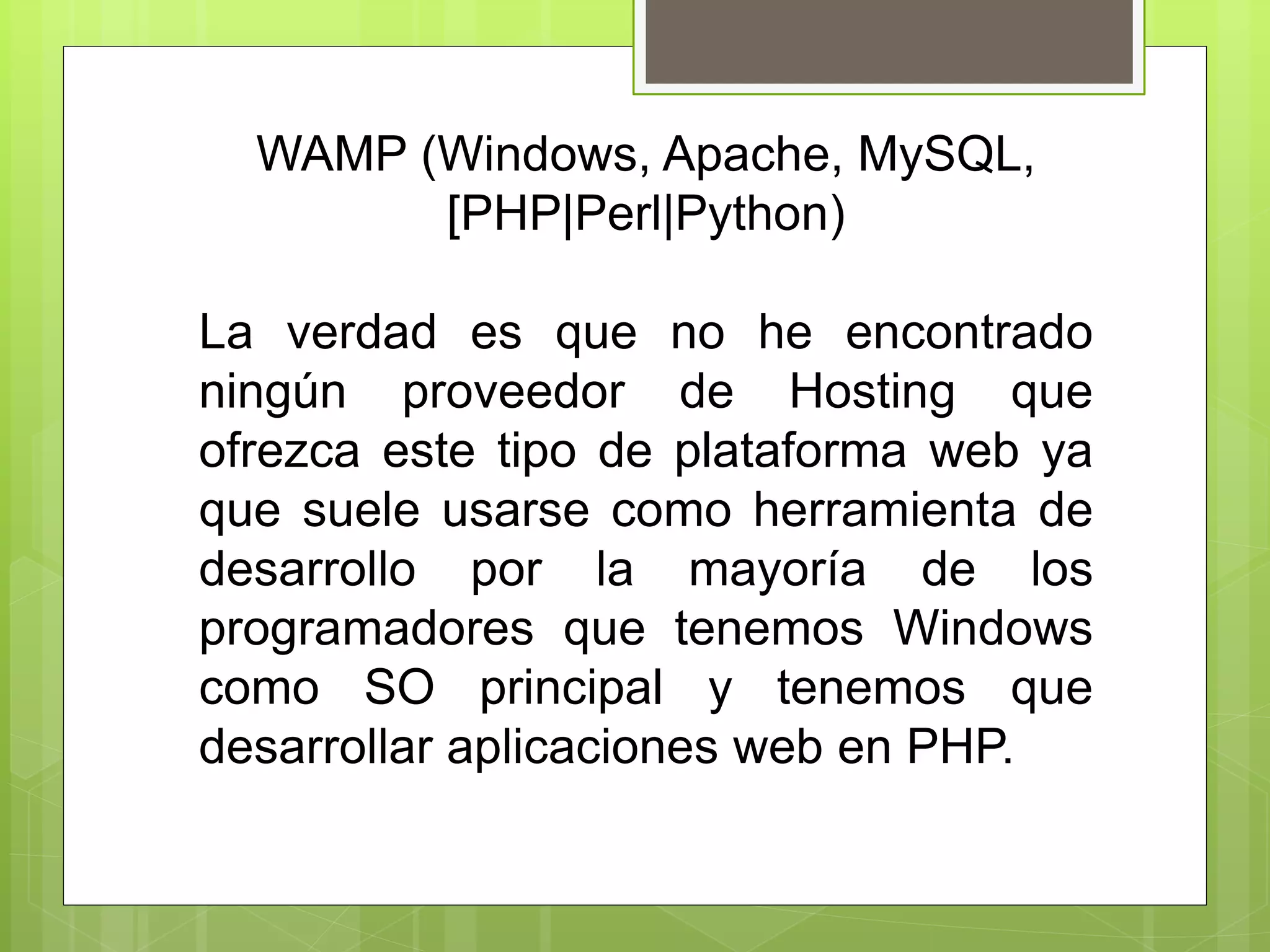 WAMP (Windows, Apache, MySQL,
[PHP|Perl|Python)
La verdad es que no he encontrado
ningún proveedor de Hosting que
ofrezca este tipo de plataforma web ya
que suele usarse como herramienta de
desarrollo por la mayoría de los
programadores que tenemos Windows
como SO principal y tenemos que
desarrollar aplicaciones web en PHP.
 