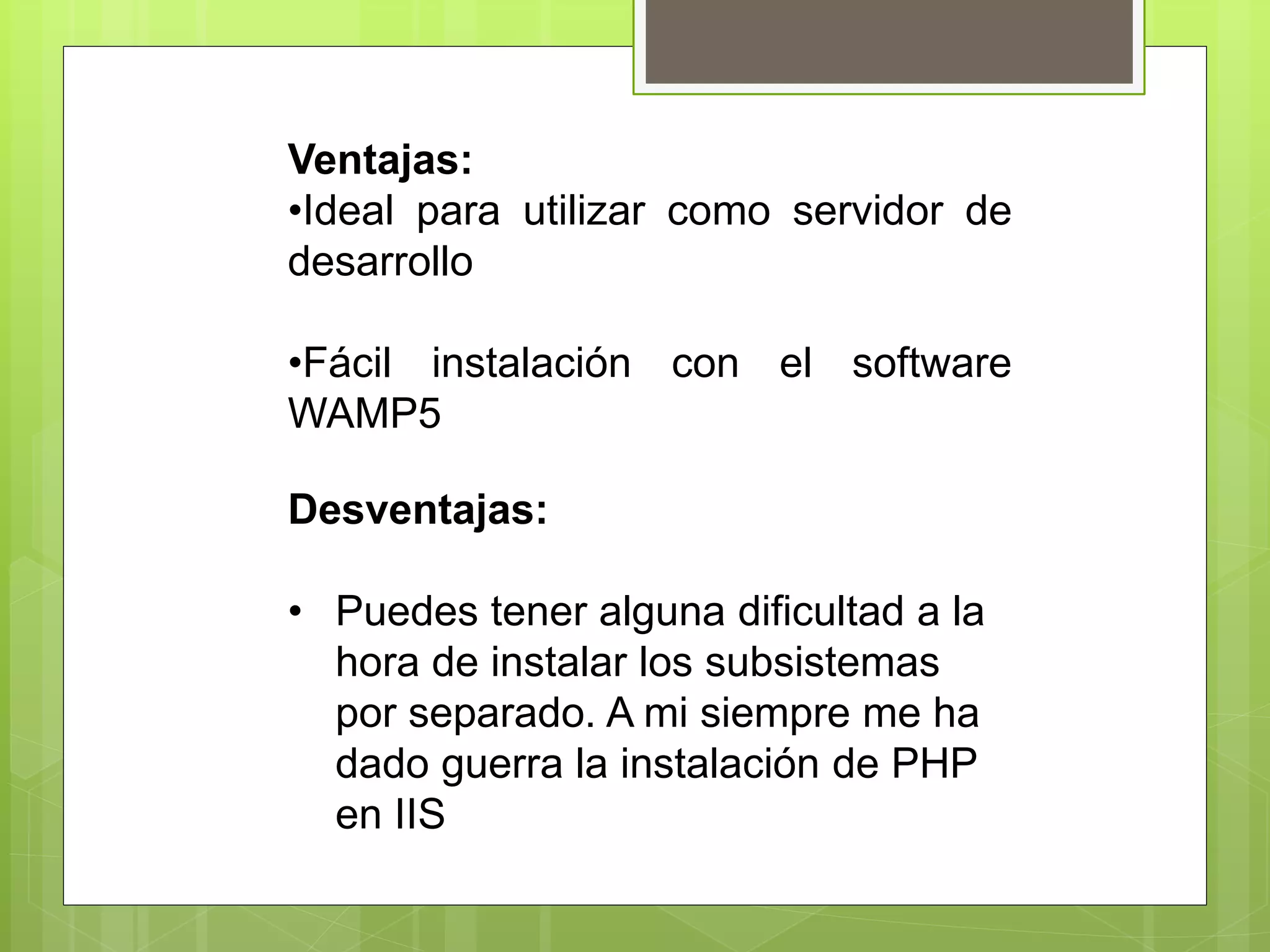Ventajas:
•Ideal para utilizar como servidor de
desarrollo
•Fácil instalación con el software
WAMP5
Desventajas:
• Puedes tener alguna dificultad a la
hora de instalar los subsistemas
por separado. A mi siempre me ha
dado guerra la instalación de PHP
en IIS
 
