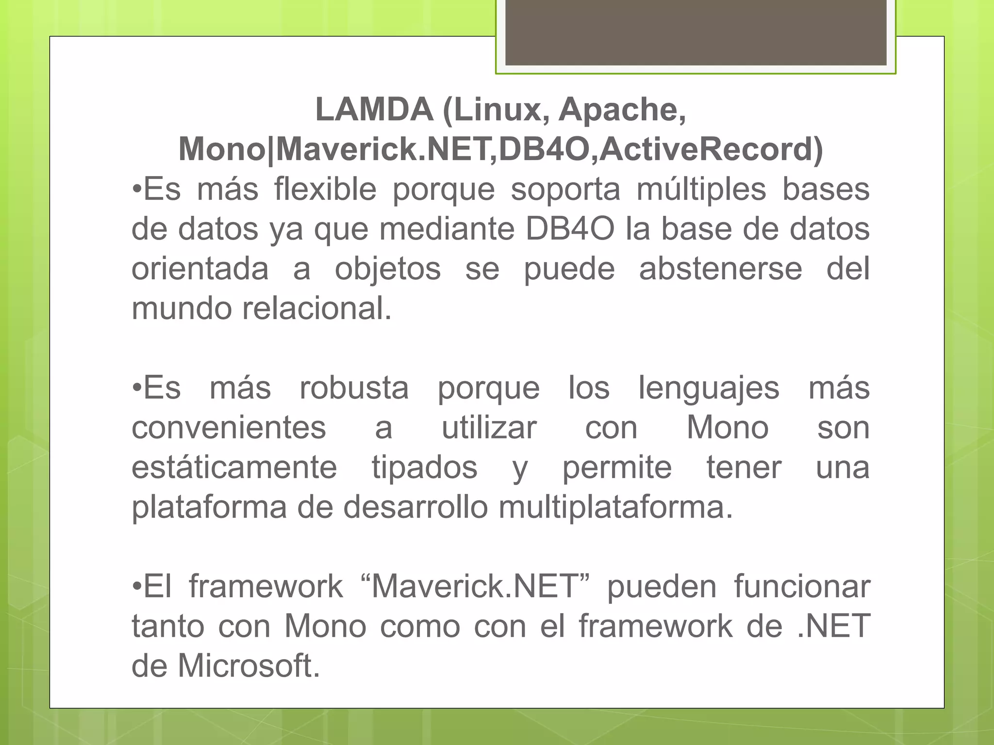 LAMDA (Linux, Apache,
Mono|Maverick.NET,DB4O,ActiveRecord)
•Es más flexible porque soporta múltiples bases
de datos ya que mediante DB4O la base de datos
orientada a objetos se puede abstenerse del
mundo relacional.
•Es más robusta porque los lenguajes más
convenientes a utilizar con Mono son
estáticamente tipados y permite tener una
plataforma de desarrollo multiplataforma.
•El framework “Maverick.NET” pueden funcionar
tanto con Mono como con el framework de .NET
de Microsoft.
 