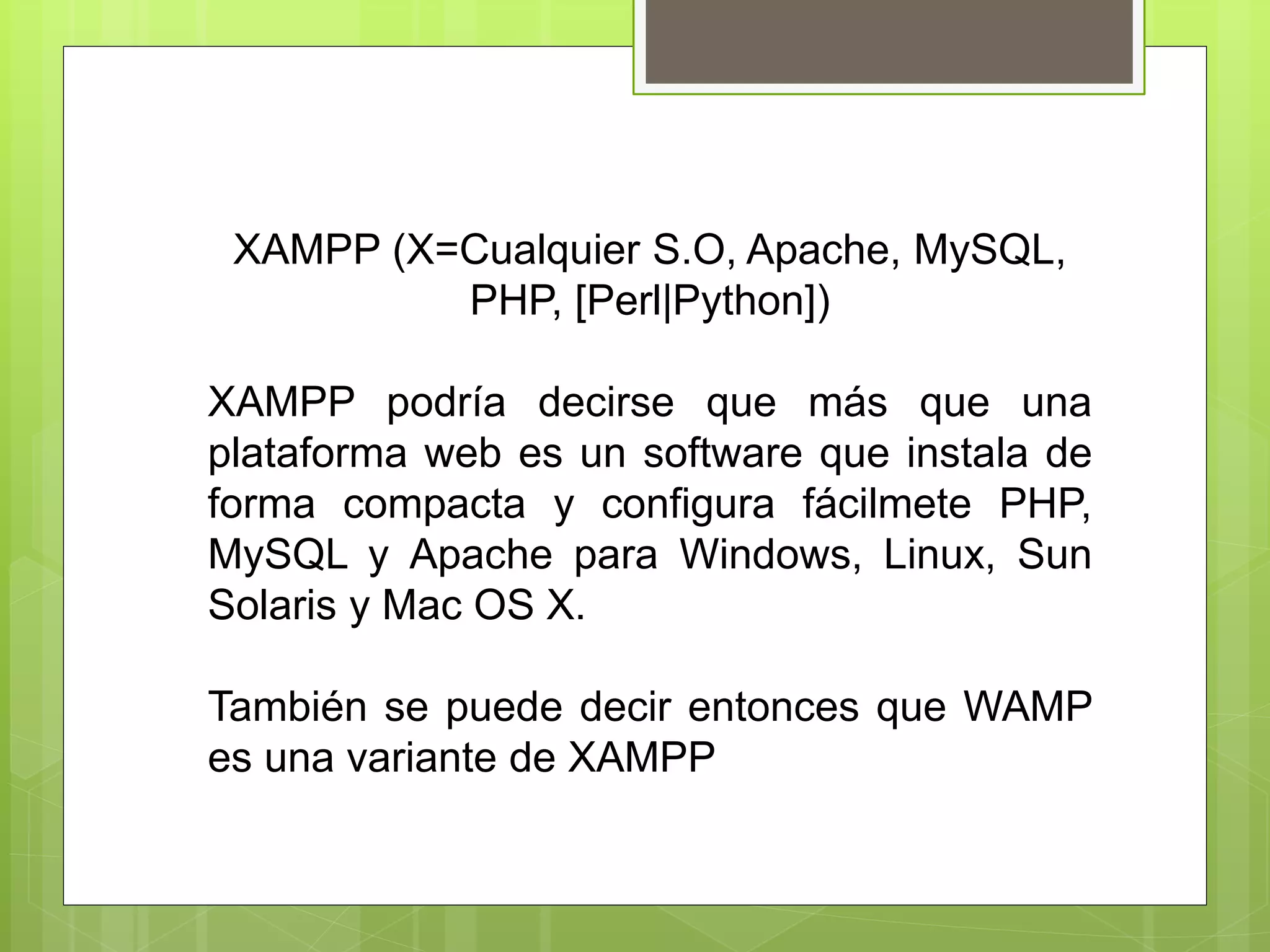 XAMPP (X=Cualquier S.O, Apache, MySQL,
PHP, [Perl|Python])
XAMPP podría decirse que más que una
plataforma web es un software que instala de
forma compacta y configura fácilmete PHP,
MySQL y Apache para Windows, Linux, Sun
Solaris y Mac OS X.
También se puede decir entonces que WAMP
es una variante de XAMPP
 