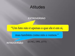 Atitudes 
EXTROVERSÃO 
INTROVERSÃO 
“Um fato não é apenas o que ele é em si, mas também como nós o vemos.” (JUNG, 1991, §575)  