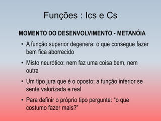 Funções : Ics e Cs 
MOMENTO DO DESENVOLVIMENTO - METANÓIA 
•A função superior degenera: o que consegue fazer bem fica aborrecido 
•Misto neurótico: nem faz uma coisa bem, nem outra 
•Um tipo jura que é o oposto: a função inferior se sente valorizada e real 
•Para definir o próprio tipo pergunte: “o que costumo fazer mais?”  