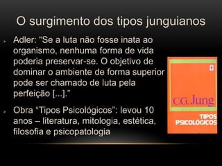O surgimento dos tipos junguianos 
Adler: “Se a luta não fosse inata ao organismo, nenhuma forma de vida poderia preservar-se. O objetivo de dominar o ambiente de forma superior pode ser chamado de luta pela perfeição [...].” 
Obra “Tipos Psicológicos”: levou 10 anos – literatura, mitologia, estética, filosofia e psicopatologia  