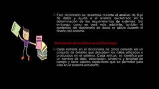 • Este diccionario se desarrolla durante el análisis de flujo
de datos y ayuda a el analista involucrado en la
determinación de los requerimientos de sistemas. Sin
embargo, como se verá más adelante, también el
contenido del diccionario de datos se utiliza durante el
diseño del sistema.
Descripción de los Datos en el Diccionario
• Cada entrada en el diccionario de datos consiste en un
conjunto de detalles que describen los datos utilizados o
producidos en el sistema. Cada artículo se identifica por
un nombre de dato, descripción, sinónimo y longitud de
campo y tiene valores específicos que se permiten para
éste en el sistema estudiado.
 