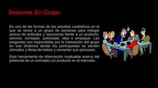 Es una de las formas de los estudios cualitativos en el
que se reúne a un grupo de personas para indagar
acerca de actitudes y reacciones frente a un producto,
servicio, concepto, publicidad, idea o empaque. Las
preguntas son respondidas por la interacción del grupo
en una dinámica donde los participantes se sienten
cómodos y libres de hablar y comentar sus opiniones.
Esta herramienta da información invaluable acerca del
potencial de un concepto y/o producto en el mercado.
Sesiones En Grupo
 