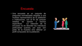 Encuesta
• Una encuesta es un conjunto de
preguntas normalizadas dirigidas a una
muestra representativa de la población
o instituciones, con el fin de conocer
estados de opinión o hechos
específicos. La intención de la
encuesta no es describir los individuos
particulares quienes, por azar, son
parte de la muestra sino obtener un
perfil compuesto de la población.
 