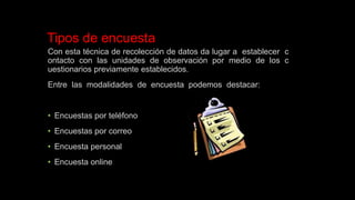 Tipos de encuesta
Con esta técnica de recolección de datos da lugar a establecer c
ontacto con las unidades de observación por medio de los c
uestionarios previamente establecidos.
Entre las modalidades de encuesta podemos destacar:
• Encuestas por teléfono
• Encuestas por correo
• Encuesta personal
• Encuesta online
 