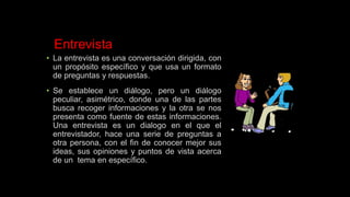 Entrevista
• La entrevista es una conversación dirigida, con
un propósito específico y que usa un formato
de preguntas y respuestas.
• Se establece un diálogo, pero un diálogo
peculiar, asimétrico, donde una de las partes
busca recoger informaciones y la otra se nos
presenta como fuente de estas informaciones.
Una entrevista es un dialogo en el que el
entrevistador, hace una serie de preguntas a
otra persona, con el fin de conocer mejor sus
ideas, sus opiniones y puntos de vista acerca
de un tema en específico.
 
