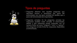 Tipos de preguntas
• Preguntas abiertas: Son aquellas preguntas que
describen hechos o situaciones por parte del
entrevistado con una gran cantidad de detalles que a
juicio del entrevistado son importantes.
• Preguntas cerradas: En las preguntas cerradas las
respuestas posibles están cerradas al entrevistado,
debido a que solamente puede responder con un
numero finito, tal como “ninguno”, “uno”, o “quince”.
Una pregunta cerrada limita las respuestas disponibles
al entrevistado.
 
