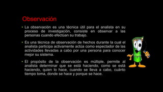 Observación
• La observación es una técnica útil para el analista en su
proceso de investigación, consiste en observar a las
personas cuando efectúan su trabajo.
• Es una técnica de observación de hechos durante la cual el
analista participa activamente actúa como espectador de las
actividades llevadas a cabo por una persona para conocer
mejor su sistema.
• El propósito de la observación es múltiple, permite al
analista determinar que se está haciendo, como se está
haciendo, quien lo hace, cuando se lleva a cabo, cuánto
tiempo toma, donde se hace y porque se hace.
 
