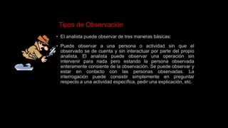Tipos de Observación
• El analista puede observar de tres maneras básicas:
• Puede observar a una persona o actividad sin que el
observado se de cuenta y sin interactuar por parte del propio
analista. El analista puede observar una operación sin
intervenir para nada pero estando la persona observada
enteramente consiente de la observación. Se puede observar y
estar en contacto con las personas observadas. La
interrogación puede consistir simplemente en preguntar
respecto a una actividad específica, pedir una explicación, etc.
 
