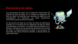 Diccionario de datos
Los diccionarios de datos son el segundo componente del
análisis del flujo de datos. En sí mismos los diagramas de
flujo de datos no describen por completo el objeto de una
investigación. El diccionario de datos proporciona
información adicional sobre el sistema.
Un diccionario de datos es una lista de todos los elementos
incluidos en el conjunto de los diagramas de flujo de datos
que describen un sistema. Los elementos principales en un
sistema, estudiados en las secciones anteriores, son el flujo
de datos, el almacenamiento de datos y los procesos. El
diccionario de datos almacena detalles y descripciones de
estos elementos.
 