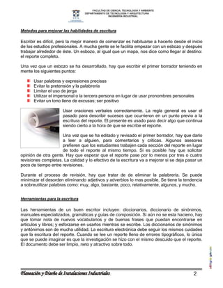 Metodos para mejorar las habilidades de escritura

Escribir es difícil, pero la mejor manera de comenzar es habituarse a hacerlo desde el inicio
de los estudios profesionales. A mucha gente se le facilita empezar con un esbozo y después
trabajar alrededor de éste. Un esbozo, al igual que un mapa, nos dice como llegar al destino:
el reporte completo.

Una vez que un esbozo se ha desarrollado, hay que escribir el primer borrador teniendo en
mente los siguientes puntos:

      Usar palabras y expresiones precisas
      Evitar la pretensión y la palabrería
      Limitar el uso de jerga
      Utilizar el impersonal o la tercera persona en lugar de usar pronombres personales
      Evitar un tono lleno de excusas; ser positivo

                      Usar oraciones verbales correctamente. La regla general es usar el
                      pasado para describir sucesos que ocurrieron en un punto previo a la
                      escritura del reporte. El presente es usado para decir algo que continua
                      siendo cierto a la hora de que se escribe el reporte.

                     Una vez que se ha editado y revisado el primer borrador, hay que darlo
                     a leer a alguien, para comentarios y críticas. Algunos asesores
                     prefieren que los estudiantes trabajen cada sección del reporte en lugar
                     de todo el reporte al mismo tiempo. Si es posible hay que solicitar
opinión de otra gente. Hay que esperar que el reporte pase por lo menos por tres o cuatro
revisiones completas. La calidad y lo efectivo de la escritura va a mejorar si se deja pasar un
poco de tiempo entre revisiones.

Durante el proceso de revisión, hay que tratar de de eliminar la palabrería. Se puede
minimizar el desorden eliminando adjetivos y adverbios lo mas posible. Se tiene la tendencia
a sobreutilizar palabras como: muy, algo, bastante, poco, relativamente, algunos, y mucho.


Herramientas para la escritura

Las herramientas de un buen escritor incluyen: diccionarios, diccionario de sinónimos,
manuales especializados, gramáticas y guías de composición. Si aún no se esta hacieno, hay
que tomar nota de nuevos vocabularios y de buenas frases que puedan encontrarse en
artículos y libros; y esforzarse en usarlos mientras se escribe. Los diccionarios de sinónimos
y antónimos son de mucha utilidad. La escritura electrónica debe seguir los mismos cuidades
que la escritura del reporte. Cuando se lee un reporte lleno de errores tipográficos, lo único
que se puede imaginar es que la investigación se hizo con el mismo descuido que el reporte.
El documento debe ser limpio, neto y atractivo sobre todo.




                                                                                          2
 