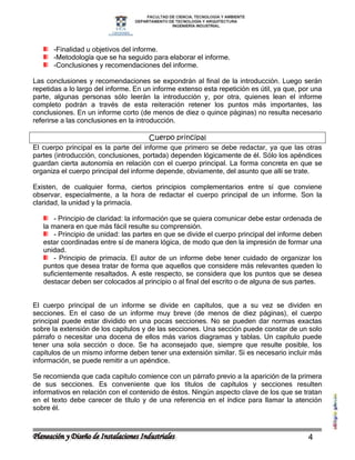-Finalidad u objetivos del informe.
      -Metodología que se ha seguido para elaborar el informe.
      -Conclusiones y recomendaciones del informe.

Las conclusiones y recomendaciones se expondrán al final de la introducción. Luego serán
repetidas a lo largo del informe. En un informe extenso esta repetición es útil, ya que, por una
parte, algunas personas sólo leerán la introducción y, por otra, quienes lean el informe
completo podrán a través de esta reiteración retener los puntos más importantes, las
conclusiones. En un informe corto (de menos de diez o quince páginas) no resulta necesario
referirse a las conclusiones en la introducción.

                                       Cuerpo principal
El cuerpo principal es la parte del informe que primero se debe redactar, ya que las otras
partes (introducción, conclusiones, portada) dependen lógicamente de él. Sólo los apéndices
guardan cierta autonomía en relación con el cuerpo principal. La forma concreta en que se
organiza el cuerpo principal del informe depende, obviamente, del asunto que allí se trate.

Existen, de cualquier forma, ciertos principios complementarios entre sí que conviene
observar, especialmente, a la hora de redactar el cuerpo principal de un informe. Son la
claridad, la unidad y la primacía.

       - Principio de claridad: la información que se quiera comunicar debe estar ordenada de
   la manera en que más fácil resulte su comprensión.
       - Principio de unidad: las partes en que se divide el cuerpo principal del informe deben
   estar coordinadas entre sí de manera lógica, de modo que den la impresión de formar una
   unidad.
       - Principio de primacía. El autor de un informe debe tener cuidado de organizar los
   puntos que desea tratar de forma que aquellos que considere más relevantes queden lo
   suficientemente resaltados. A este respecto, se considera que los puntos que se desea
   destacar deben ser colocados al principio o al final del escrito o de alguna de sus partes.


El cuerpo principal de un informe se divide en capítulos, que a su vez se dividen en
secciones. En el caso de un informe muy breve (de menos de diez páginas), el cuerpo
principal puede estar dividido en una pocas secciones. No se pueden dar normas exactas
sobre la extensión de los capítulos y de las secciones. Una sección puede constar de un solo
párrafo o necesitar una docena de ellos más varios diagramas y tablas. Un capítulo puede
tener una sola sección o doce. Se ha aconsejado que, siempre que resulte posible, los
capítulos de un mismo informe deben tener una extensión similar. Si es necesario incluir más
información, se puede remitir a un apéndice.

Se recomienda que cada capítulo comience con un párrafo previo a la aparición de la primera
de sus secciones. Es conveniente que los títulos de capítulos y secciones resulten
informativos en relación con el contenido de éstos. Ningún aspecto clave de los que se tratan
en el texto debe carecer de título y de una referencia en el índice para llamar la atención
sobre él.



                                                                                           4
 