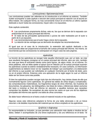 Conclusiones y Recomendaciones
Las conclusiones pueden ser referidas en la introducción si el informe es extenso. También
suelen acompañar a cada capítulo o sección del cuerpo principal en relación con el asunto en
ellos tratado. De cualquier forma, es mas conveniente incluir en el informe un último capítulo
dedicado a reunir todas las conclusiones, hayan sido o no expuestas.

Este capítulo contendrá:

      Las conclusiones propiamente dichas, esto es, las que se derivan de lo expuesto con
   anterioridad en el cuerpo principal del informe.
      El resto de las principales apreciaciones o juicios de valor realizados por el autor a
   partir de lo ya expuesto.
      Las recomendaciones que el autor haga a tenor de lo expuesto.
      La relación de las ventajas que se derivarán de adoptar las recomendaciones.

Al igual que en el caso de la introducción, la extensión del capítulo dedicado a las
conclusiones debe ser proporcional al tamaño del cuerpo principal del informe. Así mismo, se
recomienda que las conclusiones no sobrepasen en ningún caso las seis páginas.

                                         Apéndices
La función de los apéndices es recoger toda aquella información que, por un lado, se cree
que resultaría farragoso consignar en el cuerpo principal del informe, pero por otro, también
se cree que tiene el suficiente interés como para figurar, de algún modo, en el informe. En
otras palabras, sólo se debe apelar al apoyo que en relación con el cuerpo principal suponen
los apéndices cuando se estime verdaderamente necesario. En caso contrario, la información
suplementaria se deberá incluir en los "papeles de trabajo" que acompañan a la elaboración
del informe (y que pueden ser solicitados en cualquier momento por el lector de éste), pero
no en el propio informe. Estamos ante una aplicación de la regla según la cual un informe
debe ser tan breve como sea posible.

Si bien los apéndices pueden recoger todo tipo de información, hay ciertas clases de ella que
normalmente figuran como apéndices. En general las tablas de cifras largas y complicadas,
las comprobaciones matemáticas, los fragmentos largos de otros informes, las muestras de
documentos, los glosarios, las bibliografías y las listas de notas y referencias deben excluirse
del texto e incluirse al final del informe en atención a aquellos lectores que necesitan
comprobar los detalles. Se exceptúan de esta norma los casos en que uno de los objetivos
principales del informe sea aportar una tabla de cifras concretas.

Se debe hacer referencia en el texto a todo el material incluido en los apéndices.

Algunas veces esta referencia adoptará la forma de una tabla abreviada o de un breve
resumen o de detalles importantes del material que se ofrece ampliado en los apéndices.

                                 Gráficos y diagramas
Es recomendable su inclusión, ya que permiten una valoración más rápida e intuitiva de los
datos. Deben ir acompañados de una breve explicación y de una referencia en el texto: "el


                                                                                           5
 