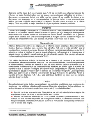 diagrama del la figura 2.1 nos muestra que...". Si es previsible que algunos lectores del
informe no estén familiarizados con los signos convencionales utilizados en gráficos y
diagramas, es necesario incluir una tabla con las claves. Si es posible, las tablas y los
diagramas que aparezcan en el cuerpo principal del informe deben ocupar menos de una
página para que cualquier descripción o comentario de ellos pueda aparecer en la misma
página. Si no es posible, lo mejor es utilizar la página siguiente con este propósito.

                                           Márgenes
Lo más usual es dejar un margen de 2,5 centímetros en las cuatro direcciones que encuadran
el texto. Si se utiliza un sistema de encuadernación que ocupe algo de espacio a la izquierda,
debe tenerse en cuenta. Suele ser suficiente con añadir medio centímetro. En la primera
página de un capítulo o de una sección importante, el margen superior puede ser mayor, por
ejemplo, de cinco centímetros. Este espacio actuará de señal visual para el lector.

                                       Numeraciones
Además de la numeración de las páginas, en el informe existen otros tipos de numeraciones.
Existen diversos métodos para numerar los párrafos. Tal vez el más sencillo 1 sea el
consistente en insertar al comienzo de cada párrafo dos números separados por un punto. El
primero se refiere al capítulo en que se inserta el párrafo y el segundo a la posición que el
párrafo ocupa en relación con el resto de los párrafos del capítulo. Por ejemplo, el párrafo
vigésimo del capítulo tercero se numeraría "3.20".

Otro medio de numerar el texto del informe es el referido a los capítulos y las secciones.
Nuevamente, existe diversidad de métodos. Uno de los más sencillos, similar al expuesto en
el párrafo anterior, consiste en insertar al lado del título de cada capítulo el número que le
corresponde. Al lado del título de cada sección se insertará, en primer lugar, el número del
capítulo en que la sección se integra; en segundo lugar y separado por un punto, el número
que la sección ocupa en relación con el resto de las secciones del capítulo. Los diagramas y
tablas que aparecen en el informe se numerarán de igual forma que los párrafos. Así en el
capítulo primero: diagrama 1.1, 1.2,... Los apéndices también se citan con un número,
además de con su título.

                                            Títulos
Se suele distinguir entre títulos, que encabezan los capítulos, y subtítulos, que encabezan las
secciones. Hay múltiples métodos gráficos para diferenciar a los títulos de los subtítulos y a
ambos del resto del texto (subrayado, letra cursiva, etc.). Lo más habitual es:

          Escribir los títulos en mayúsculas. Si es posible, se utilizará además la letra negrita. No
      conviene subrayar los títulos ni escribirlos con letra cursiva.
          Escribir los subtítulos en minúsculas. Si es posible, se utilizará preferentemente la letra
      cursiva. Si ésta no está disponible, se subrayará el subtítulo. Es también admisible usar
      las posibilidades anteriores (minúsculas cursivas o minúsculas subrayadas) combinadas
      con el tipo de letra negrita.


1
    Este método no es POPULAR


                                                                                                6
 