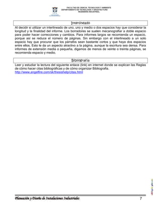 Interlineado
Al decidir si utilizar un interlineado de uno, uno y medio o dos espacios hay que considerar la
longitud y la finalidad del informe. Los borradores se suelen mecanografiar a doble espacio
para poder hacer correcciones y cambios. Para informes largos se recomienda un espacio,
porque así se reduce el número de páginas. Sin embargo con el interlineado a un solo
espacio hay que procurar que los párrafos sean bastante cortos y que haya dos espacios
entre ellos. Esto le da un aspecto atractivo a la página, aunque la escritura sea densa. Para
informes de extensión media o pequeña, digamos de menos de veinte o treinta páginas, se
recomienda espacio y medio.

                                          Bibliografía
Leer y estudiar la lectura del siguiente enlace (link) en internet donde se explican las Reglas
de cómo hacer citas bibliográficas y de cómo organizar Bibliografía.
http://www.angelfire.com/sk/thesishelp/citas.html




                                                                                          7
 