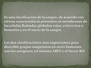 Es una clasificación de la sangre, de acuerdo con
ciertas características presentes en membranas de
las células llamadas glóbulos rojos, eritrocitos o
hematíes y en el suero de la sangre.
Las dos clasificaciones más importantes para
describir grupos sanguíneos en seres humanos
son los antígenos (el sistema ABO) y el factor RH.
 
