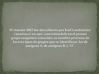 El sistema ABO fue descubierto por Karl Landsteiner
(Austriaco) en 1901, convirtiéndolo en el primer
grupo sanguíneo conocido; su nombre proviene de
los tres tipos de grupos que se identifican: los de
antígeno A, de antígeno B, y "O".
 