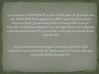 Los eritrocitos HUMANOS se han clasificado de acuerdo con
sus ANTIGENOS de superficie (ABO) que son de carácter
oligo-sacárido (ya sea disacárido o trisacárido) es decir:
el grupo A contiene antígeno A en su superficie y en el plasma
contiene anticuerpos B (es por esta razón que no puede donar
al grupo B).
•El grupo B contiene antígeno B en su superficie (del
eritrocito) y en el plasma Ac (anticuerpo) A (es por ello que
no puede donar al grupo A).
 