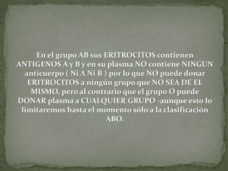 En el grupo AB sus ERITROCITOS contienen
ANTIGENOS A y B y en su plasma NO contiene NINGUN
anticuerpo ( Ni A Ni B ) por lo que NO puede donar
ERITROCITOS a ningún grupo que NO SEA DE EL
MISMO, pero al contrario que el grupo O puede
DONAR plasma a CUALQUIER GRUPO -aunque esto lo
limitaremos hasta el momento sólo a la clasificación
ABO.
 