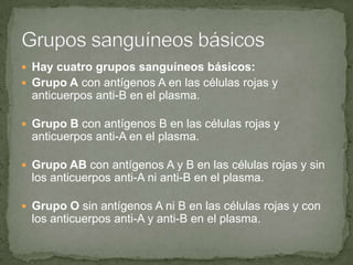  Hay cuatro grupos sanguíneos básicos:
 Grupo A con antígenos A en las células rojas y
anticuerpos anti-B en el plasma.
 Grupo B con antígenos B en las células rojas y
anticuerpos anti-A en el plasma.
 Grupo AB con antígenos A y B en las células rojas y sin
los anticuerpos anti-A ni anti-B en el plasma.
 Grupo O sin antígenos A ni B en las células rojas y con
los anticuerpos anti-A y anti-B en el plasma.
 
