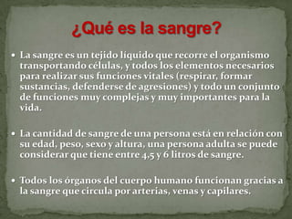  La sangre es un tejido líquido que recorre el organismo
transportando células, y todos los elementos necesarios
para realizar sus funciones vitales (respirar, formar
sustancias, defenderse de agresiones) y todo un conjunto
de funciones muy complejas y muy importantes para la
vida.
 La cantidad de sangre de una persona está en relación con
su edad, peso, sexo y altura, una persona adulta se puede
considerar que tiene entre 4,5 y 6 litros de sangre.
 Todos los órganos del cuerpo humano funcionan gracias a
la sangre que circula por arterias, venas y capilares.
 