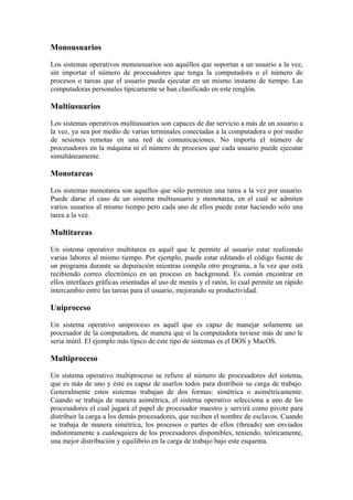 Monousuarios
Los sistemas operativos monousuarios son aquéllos que soportan a un usuario a la vez,
sin importar el número de procesadores que tenga la computadora o el número de
procesos o tareas que el usuario pueda ejecutar en un mismo instante de tiempo. Las
computadoras personales típicamente se han clasificado en este renglón.
Multiusuarios
Los sistemas operativos multiusuarios son capaces de dar servicio a más de un usuario a
la vez, ya sea por medio de varias terminales conectadas a la computadora o por medio
de sesiones remotas en una red de comunicaciones. No importa el número de
procesadores en la máquina ni el número de procesos que cada usuario puede ejecutar
simultáneamente.
Monotareas
Los sistemas monotarea son aquellos que sólo permiten una tarea a la vez por usuario.
Puede darse el caso de un sistema multiusuario y monotarea, en el cual se admiten
varios usuarios al mismo tiempo pero cada uno de ellos puede estar haciendo solo una
tarea a la vez.
Multitareas
Un sistema operativo multitarea es aquél que le permite al usuario estar realizando
varias labores al mismo tiempo. Por ejemplo, puede estar editando el código fuente de
un programa durante su depuración mientras compila otro programa, a la vez que está
recibiendo correo electrónico en un proceso en background. Es común encontrar en
ellos interfaces gráficas orientadas al uso de menús y el ratón, lo cual permite un rápido
intercambio entre las tareas para el usuario, mejorando su productividad.
Uniproceso
Un sistema operativo uniproceso es aquél que es capaz de manejar solamente un
procesador de la computadora, de manera que si la computadora tuviese más de uno le
sería inútil. El ejemplo más típico de este tipo de sistemas es el DOS y MacOS.
Multiproceso
Un sistema operativo multiproceso se refiere al número de procesadores del sistema,
que es más de uno y éste es capaz de usarlos todos para distribuir su carga de trabajo.
Generalmente estos sistemas trabajan de dos formas: simétrica o asimétricamente.
Cuando se trabaja de manera asimétrica, el sistema operativo selecciona a uno de los
procesadores el cual jugará el papel de procesador maestro y servirá como pivote para
distribuir la carga a los demás procesadores, que reciben el nombre de esclavos. Cuando
se trabaja de manera simétrica, los procesos o partes de ellos (threads) son enviados
indistintamente a cualesquiera de los procesadores disponibles, teniendo, teóricamente,
una mejor distribución y equilibrio en la carga de trabajo bajo este esquema.
 