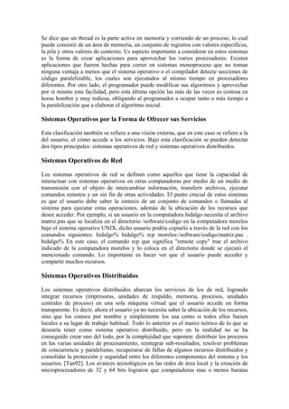 Se dice que un thread es la parte activa en memoria y corriendo de un proceso, lo cual
puede consistir de un área de memoria, un conjunto de registros con valores específicos,
la pila y otros valores de contexto. Us aspecto importante a considerar en estos sistemas
es la forma de crear aplicaciones para aprovechar los varios procesadores. Existen
aplicaciones que fueron hechas para correr en sistemas monoproceso que no toman
ninguna ventaja a menos que el sistema operativo o el compilador detecte secciones de
código paralelizable, los cuales son ejecutados al mismo tiempo en procesadores
diferentes. Por otro lado, el programador puede modificar sus algoritmos y aprovechar
por sí mismo esta facilidad, pero esta última opción las más de las veces es costosa en
horas hombre y muy tediosa, obligando al programador a ocupar tanto o más tiempo a
la paralelización que a elaborar el algoritmo inicial.
Sistemas Operativos por la Forma de Ofrecer sus Servicios
Esta clasificación también se refiere a una visión externa, que en este caso se refiere a la
del usuario, el cómo accede a los servicios. Bajo esta clasificación se pueden detectar
dos tipos principales: sistemas operativos de red y sistemas operativos distribuidos.
Sistemas Operativos de Red
Los sistemas operativos de red se definen como aquellos que tiene la capacidad de
interactuar con sistemas operativos en otras computadoras por medio de un medio de
transmisión con el objeto de intercambiar información, transferir archivos, ejecutar
comandos remotos y un sin fin de otras actividades. El punto crucial de estos sistemas
es que el usuario debe saber la sintaxis de un conjunto de comandos o llamadas al
sistema para ejecutar estas operaciones, además de la ubicación de los recursos que
desee acceder. Por ejemplo, si un usuario en la computadora hidalgo necesita el archivo
matriz.pas que se localiza en el directorio /software/codigo en la computadora morelos
bajo el sistema operativo UNIX, dicho usuario podría copiarlo a través de la red con los
comandos siguientes: hidalgo% hidalgo% rcp morelos:/software/codigo/matriz.pas .
hidalgo% En este caso, el comando rcp que significa "remote copy" trae el archivo
indicado de la computadora morelos y lo coloca en el directorio donde se ejecutó el
mencionado comando. Lo importante es hacer ver que el usuario puede acceder y
compartir muchos recursos.
Sistemas Operativos Distribuidos
Los sistemas operativos distribuidos abarcan los servicios de los de red, logrando
integrar recursos (impresoras, unidades de respaldo, memoria, procesos, unidades
centrales de proceso) en una sola máquina virtual que el usuario accede en forma
transparente. Es decir, ahora el usuario ya no necesita saber la ubicación de los recursos,
sino que los conoce por nombre y simplemente los usa como si todos ellos fuesen
locales a su lugar de trabajo habitual. Todo lo anterior es el marco teórico de lo que se
desearía tener como sistema operativo distribuido, pero en la realidad no se ha
conseguido crear uno del todo, por la complejidad que suponen: distribuir los procesos
en las varias unidades de procesamiento, reintegrar sub-resultados, resolver problemas
de concurrencia y paralelismo, recuperarse de fallas de algunos recursos distribuidos y
consolidar la protección y seguridad entre los diferentes componentes del sistema y los
usuarios. [Tan92]. Los avances tecnológicos en las redes de área local y la creación de
microprocesadores de 32 y 64 bits lograron que computadoras mas o menos baratas
 