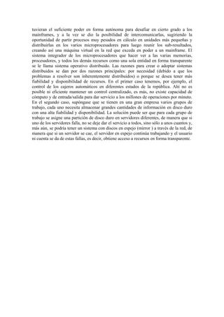tuvieran el suficiente poder en forma autónoma para desafiar en cierto grado a los
mainframes, y a la vez se dio la posibilidad de intercomunicarlas, sugiriendo la
oportunidad de partir procesos muy pesados en cálculo en unidades más pequeñas y
distribuirlas en los varios microprocesadores para luego reunir los sub-resultados,
creando así una máquina virtual en la red que exceda en poder a un mainframe. El
sistema integrador de los microprocesadores que hacer ver a las varias memorias,
procesadores, y todos los demás recursos como una sola entidad en forma transparente
se le llama sistema operativo distribuido. Las razones para crear o adoptar sistemas
distribuidos se dan por dos razones principales: por necesidad (debido a que los
problemas a resolver son inherentemente distribuidos) o porque se desea tener más
fiabilidad y disponibilidad de recursos. En el primer caso tenemos, por ejemplo, el
control de los cajeros automáticos en diferentes estados de la república. Ahí no es
posible ni eficiente mantener un control centralizado, es más, no existe capacidad de
cómputo y de entrada/salida para dar servicio a los millones de operaciones por minuto.
En el segundo caso, supóngase que se tienen en una gran empresa varios grupos de
trabajo, cada uno necesita almacenar grandes cantidades de información en disco duro
con una alta fiabilidad y disponibilidad. La solución puede ser que para cada grupo de
trabajo se asigne una partición de disco duro en servidores diferentes, de manera que si
uno de los servidores falla, no se deje dar el servicio a todos, sino sólo a unos cuantos y,
más aún, se podría tener un sistema con discos en espejo (mirror ) a través de la red, de
manera que si un servidor se cae, el servidor en espejo continúa trabajando y el usuario
ni cuenta se da de estas fallas, es decir, obtiene acceso a recursos en forma transparente.
 