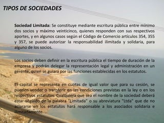 TIPOS DE SOCIEDADES

   Sociedad Limitada: Se constituye mediante escritura pública entre mínimo
   dos socios y máximo veinticinco, quienes responden con sus respectivos
   aportes, y en algunos casos según el Código de Comercio artículos 354, 355
   y 357, se puede autorizar la responsabilidad ilimitada y solidaria, para
   alguno de los socios.

   Los socios deben definir en la escritura pública el tiempo de duración de la
   empresa y podrán delegar la representación legal y administración en un
   gerente, quien se guiará por las funciones establecidas en los estatutos.

   El capital se representa en cuotas de igual valor que para su cesión, se
   pueden vender o transferir en las condiciones previstas en la ley o en los
   respectivos estatutos. Cualquiera que sea el nombre de la sociedad deberá
   estar seguido de la palabra "Limitada" o su abreviatura "Ltda" que de no
   aclararse en los estatutos hará responsable a los asociados solidaria e
   ilimitadamente.
 
