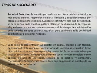 TIPOS DE SOCIEDADES

   Sociedad Colectiva: Se constituye mediante escritura pública entre dos o
   más socios quienes responden solidaria, ilimitada y subsidiariamente por
   todas las operaciones sociales. Cuando se constituye este tipo de sociedad,
   se debe definir en la escritura pública el tiempo de duración de la empresa,
   el que deseen sus socios, quienes a su vez podrán delegar la administración
   de la sociedad en otras personas extrañas, pero perdiendo así la posibilidad
   de diligenciar o gestionar negocios.



   Cada socio deberá entregar sus aportes en capital, especie o con trabajo,
   definiendo de ésta manera el capital social de la empresa, el cual no tiene
   ni un mínimo ni un máximo según la ley comercial. Es importante saber que
   la razón social de estas sociedades se forma con el nombre completo o solo
   apellido de uno de los socios, seguido de la palabra "y compañía",
   "hermanos" o "e hijos". Esto quiere decir que no podrá ir un nombre de un
   extraño en la razón social.
 