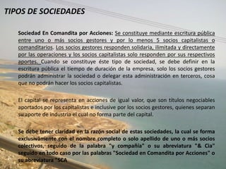 TIPOS DE SOCIEDADES

   Sociedad En Comandita por Acciones: Se constituye mediante escritura pública
   entre uno o más socios gestores y por lo menos 5 socios capitalistas o
   comanditarios. Los socios gestores responden solidaria, ilimitada y directamente
   por las operaciones y los socios capitalistas solo responden por sus respectivos
   aportes. Cuando se constituye éste tipo de sociedad, se debe definir en la
   escritura pública el tiempo de duración de la empresa, solo los socios gestores
   podrán administrar la sociedad o delegar esta administración en terceros, cosa
   que no podrán hacer los socios capitalistas.

   El capital se representa en acciones de igual valor, que son títulos negociables
   aportados por los capitalistas e inclusive por los socios gestores, quienes separan
   su aporte de industria el cual no forma parte del capital.

   Se debe tener claridad en la razón social de estas sociedades, la cual se forma
   exclusivamente con el nombre completo o solo apellido de uno o más socios
   colectivos, seguido de la palabra "y compañía" o su abreviatura "& Cia"
   seguido en todo caso por las palabras "Sociedad en Comandita por Acciones" o
   su abreviatura "SCA
 