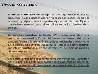 TIPOS DE SOCIEDADES

   La Empresa Asociativa de Trabajo: es una organización económica
   productiva, cuyos asociados aportan su capacidad laboral por tiempo
   indefinido, y algunos además aportan alguna destreza tecnológica o
   conocimiento necesario para el cumplimiento de los objetivos de la
   empresa.

   Las Empresas Asociativas de Trabajo (EAT), tienen como objetivo la
   producción, comercialización y distribución de bienes básicos de
   consumo familiar o la prestación de servicios individuales o conjuntos de
   sus miembros. Una Empresa Asociativa de Trabajo se deberá constituir
   por acta de constitución junto con los estatutos, por escritura pública o
   documento privado.

   Una Empresa Asociativa debe contar como mínimo con tres asociados y
   máximo diez, si su objeto social consiste en la producción de bienes; por
   el contrario, si se trata de una empresa prestadora de servicios el número
   máximo será de veinte.
 