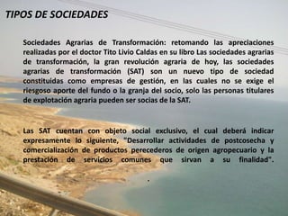 TIPOS DE SOCIEDADES

   Sociedades Agrarias de Transformación: retomando las apreciaciones
   realizadas por el doctor Tito Livio Caldas en su libro Las sociedades agrarias
   de transformación, la gran revolución agraria de hoy, las sociedades
   agrarias de transformación (SAT) son un nuevo tipo de sociedad
   constituidas como empresas de gestión, en las cuales no se exige el
   riesgoso aporte del fundo o la granja del socio, solo las personas titulares
   de explotación agraria pueden ser socias de la SAT.


   Las SAT cuentan con objeto social exclusivo, el cual deberá indicar
   expresamente lo siguiente, "Desarrollar actividades de postcosecha y
   comercialización de productos perecederos de origen agropecuario y la
   prestación de servicios comunes que sirvan a su finalidad".

                                         .
 